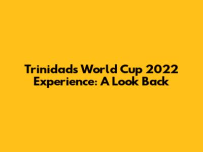 Trinidad's World Cup 2022 Experience: A Look Back
