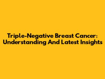 Triple-Negative Breast Cancer: Understanding And Latest Insights