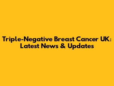 Triple-Negative Breast Cancer UK: Latest News & Updates