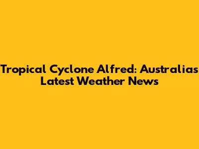 Tropical Cyclone Alfred: Australia's Latest Weather News