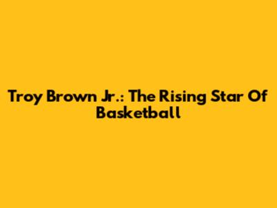 Troy Brown Jr.: The Rising Star Of Basketball