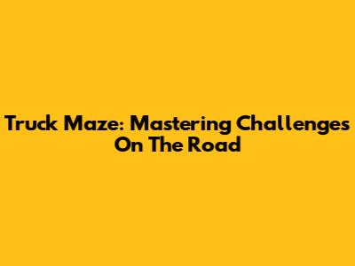 Truck Maze: Mastering Challenges On The Road