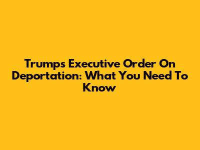 Trump's Executive Order On Deportation: What You Need To Know