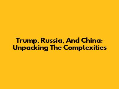 Trump, Russia, And China: Unpacking The Complexities