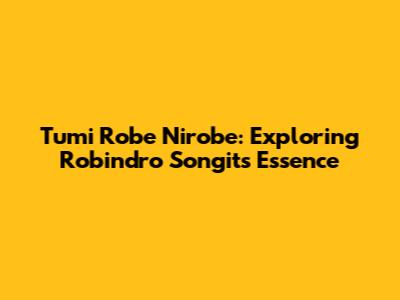 Tumi Robe Nirobe: Exploring Robindro Songit's Essence