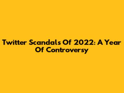 Twitter Scandals Of 2022: A Year Of Controversy