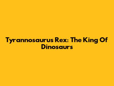 Tyrannosaurus Rex: The King Of Dinosaurs