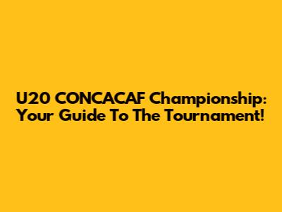 U20 CONCACAF Championship: Your Guide To The Tournament!
