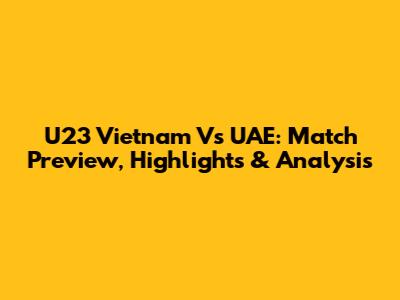 U23 Vietnam Vs UAE: Match Preview, Highlights & Analysis