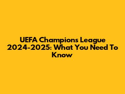 UEFA Champions League 2024-2025: What You Need To Know
