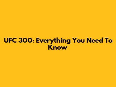UFC 300: Everything You Need To Know