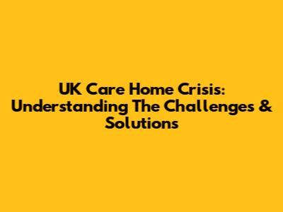 UK Care Home Crisis: Understanding The Challenges & Solutions