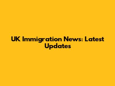 UK Immigration News: Latest Updates