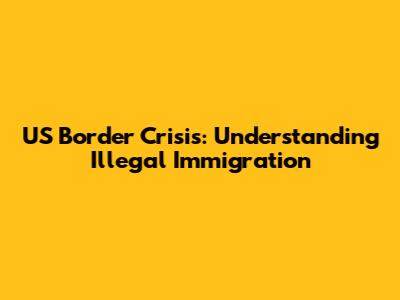 US Border Crisis: Understanding Illegal Immigration
