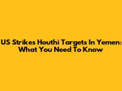US Strikes Houthi Targets In Yemen: What You Need To Know