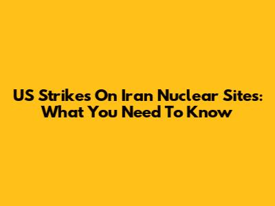 US Strikes On Iran Nuclear Sites: What You Need To Know