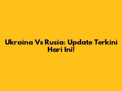 Ukraina Vs Rusia: Update Terkini Hari Ini!