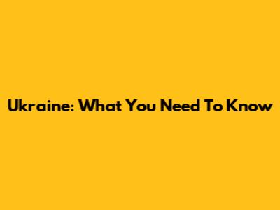 Ukraine: What You Need To Know