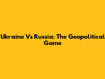 Ukraine Vs Russia: The Geopolitical Game