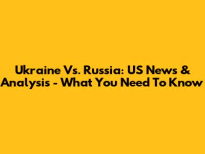 Ukraine Vs. Russia: US News & Analysis - What You Need To Know