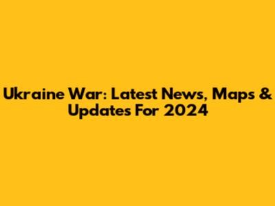 Ukraine War: Latest News, Maps & Updates For 2024