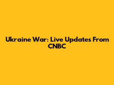 Ukraine War: Live Updates From CNBC