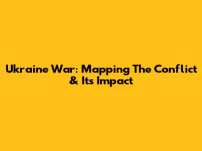 Ukraine War: Mapping The Conflict & Its Impact