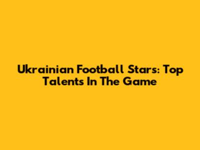 Ukrainian Football Stars: Top Talents In The Game