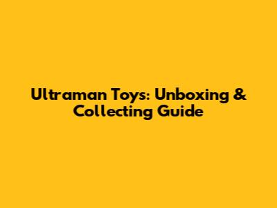 Ultraman Toys: Unboxing & Collecting Guide