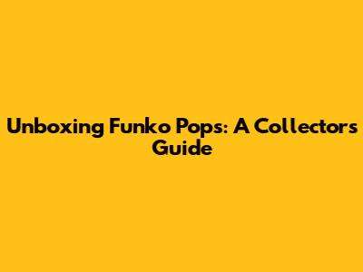 Unboxing Funko Pops: A Collector's Guide
