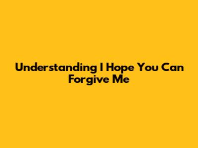 Understanding "I Hope You Can Forgive Me"