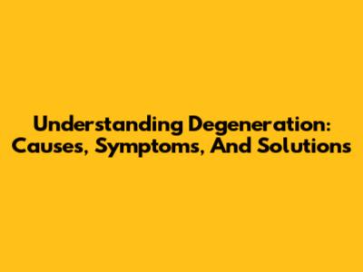 Understanding Degeneration: Causes, Symptoms, And Solutions