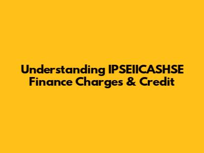 Understanding IPSEIICASHSE Finance Charges & Credit