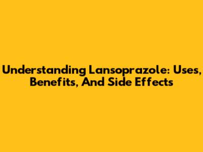 Understanding Lansoprazole: Uses, Benefits, And Side Effects