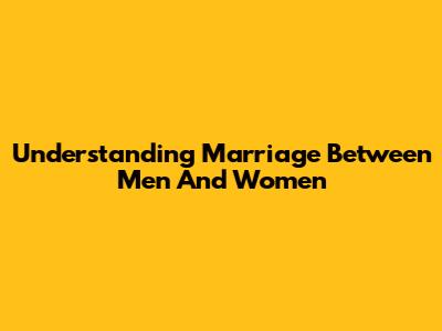 Understanding Marriage Between Men And Women