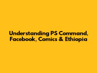 Understanding PS Command, Facebook, Comics & Ethiopia