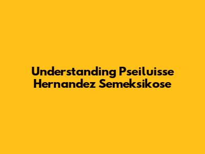 Understanding Pseiluisse Hernandez Semeksikose