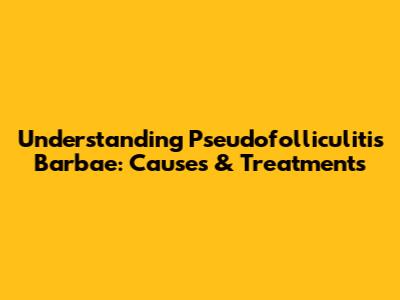Understanding Pseudofolliculitis Barbae: Causes & Treatments