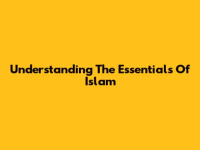 Understanding The Essentials Of Islam