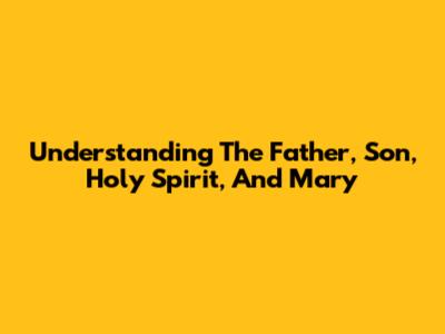 Understanding The Father, Son, Holy Spirit, And Mary