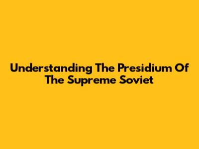 Understanding The Presidium Of The Supreme Soviet