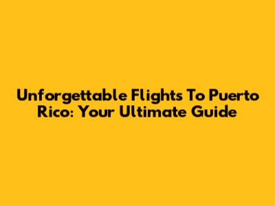 Unforgettable Flights To Puerto Rico: Your Ultimate Guide