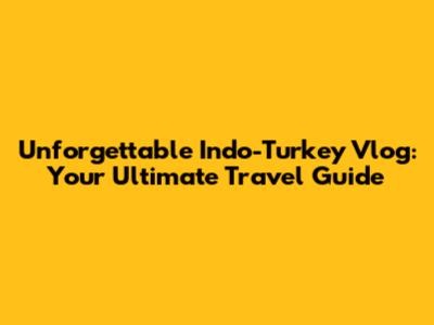 Unforgettable Indo-Turkey Vlog: Your Ultimate Travel Guide