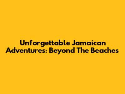 Unforgettable Jamaican Adventures: Beyond The Beaches