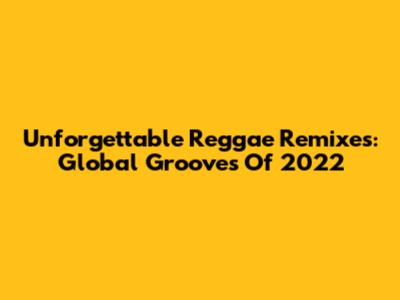 Unforgettable Reggae Remixes: Global Grooves Of 2022