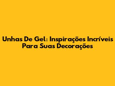 Unhas De Gel: Inspirações Incríveis Para Suas Decorações