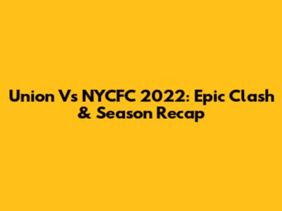 Union Vs NYCFC 2022: Epic Clash & Season Recap