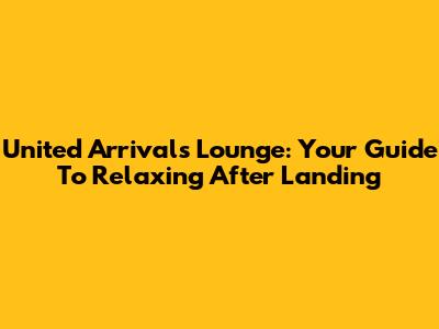 United Arrivals Lounge: Your Guide To Relaxing After Landing
