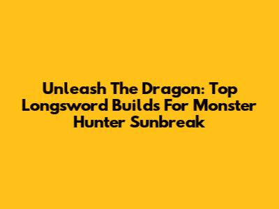 Unleash The Dragon: Top Longsword Builds For Monster Hunter Sunbreak