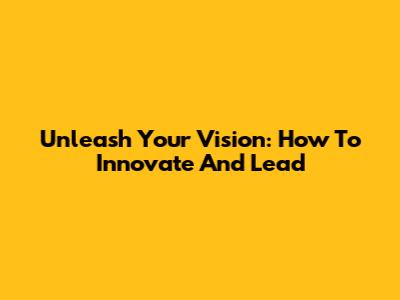 Unleash Your Vision: How To Innovate And Lead